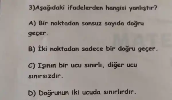 3)Asagidaki if adelerden hangisi yanlistir?
A) Bir noktadan sonsuz sayida dogru
gecer.
B) Eki noktadan sadece bir dogru geser.
C) Isinin bir ucu sinirl diger ucu
sinirsizdir.
D) D ogrunun iki ucuda sinirlirdir.