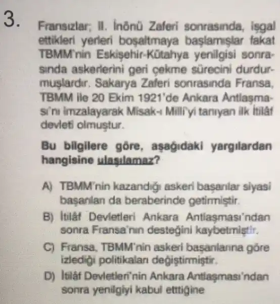 3.
Fransizlar; H . InônG Zaferi sonrasinda , isgal
ettikleri yerleri bosaltma ya baslamislar fakat
TBMM nin Eskisehir.sonra-
sinda askerlerini geri cekme sürecini durdur-
muslardir Sakarya Zaferi sonrasinda Fransa.
TBMM ile 20 Ekim 1921'de Ankara Antlasma-
si'ru imzalayarak Misak-1 Millifyi taniyan ilk hilat
devleti olmustur.
Bu bilgilere gore, as yargilardan
hangisine ulasilamaz?
A) TBMM'nin kazand (a) askeri basaniar siyasi
basanlan da beraberinde getirmistir.
B) Itilâf Devietleri Ankara Antlasmasi 'ndan
sonra Fransa'nin destegini kaybetmistir.
C) Fransa . TBMM'nin askerl basanlanna góre
izledidi politikalar degistirmistir.
D) Itilâf Devletleri'nin Ankara Antlasmasi indan
sonra yenilglyl kabul ettigine