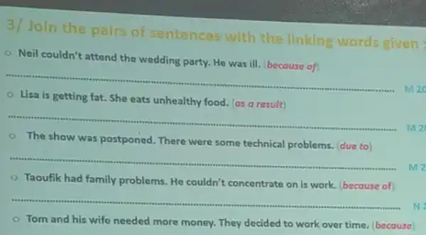 3/Join the pairs of sentences with the linking words given:
- Neil couldn't attend the wedding party. He was ill (because of)
__
M20
getting fat. She eats unhealthy food. (as
__
The show was postponed. There were some technical problems. (due to)
__
mz
Taoufik had family problems. He couldn't concentrate on is work. (because of
__
N
Tom and his wife needed more money They decided to work over time. (because)