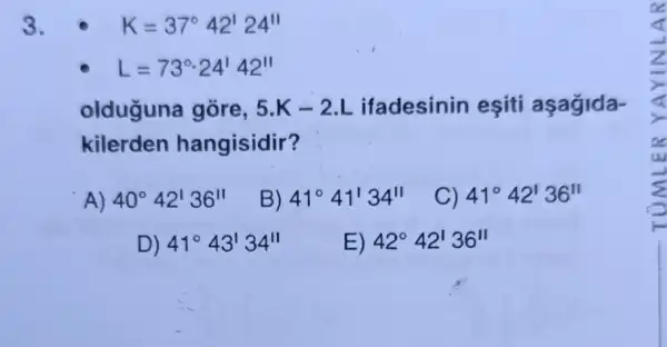 3.	K=37^circ 42'24''
L=73^circ cdot 24'42''
olduguna gore, 5.K-2.L ifadesinin eşiti aşagida-
kilerden hangisidir?
A) 40^circ 42'36''
B) 41^circ 41'34''
) 41^circ 42'36''
D) 41^circ 43'34''
E) 42^circ 42'36''