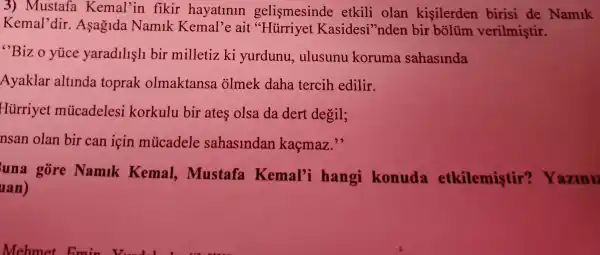 3)Mustafa Kemal'in fikir hayatlnln gelismesinde etkili olan kisilerden birisi de Namik
Kemal'dir.Asaglda Namik Kemal'e ait "Hürriyet Kasidesi 'nden bir bôlüm verilmiştir.
"Bizo yuce yaradllsll bir milletiz ki yurdunu , ulusunu koruma sahasinda
Ayaklar altlnda toprak olmaktansa olmek daha tercih edilir.
Hủrriyet múcadelesi korkulu bir ates olsa da dert degil;
nsan olan bir can icin múcadele sahaslndan kaçmaz."
una gore Namlk Kemal,,mustafa Kemal'i hangi konuda etkilemiştir'Yazini
uan)