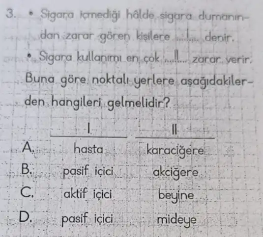 3.Sigara icmedigi halde sigara dumanin-
dan zarar goren kisilere __ denir.
Sigara kullanimi en cok __ zarar yerir:
Buna gore noktali yerlere asagidakiler-
den,hangileri gelmelidir?
-I	II
A	hasta.	karacigere
B. pasif icici	akcigere
C. aktif icici.	begine.
D. pasif icici	mideye