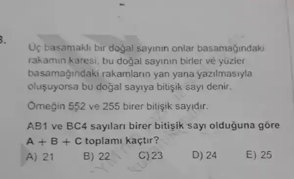 3.
Uç basamakli bir dogal sayinin onlar basamağindaki
rakamin karesi , bu dogal sayinin birler vẻ yuzler
basamağindaki rakamlarin yan yana yazilmasiyla
oluşuyorsa bu dogal saylya bitisik sayi denir.
Omegin 552 ve 255 birer bitişik sayidir.
AB1 ve BC4 sayilari birer bitisik sayi olduguna gore
A+B+C toplami kaçtir?
A) 21
B) 22
C) 23
D) 24
E) 25