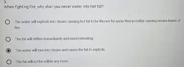 3.
When fighting fire, why shall you never water into hot fat?
The water will explode into steam causing hot fat to be thrown far away thus possibly causing severe burns of
fire.
The fat will stiffen immediately and need reheating
The water will turn into steam and cause the fat to explode.
The fat will not be edible any more.