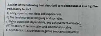 3.Which of the following best describes conscientiousness as a Big Five
Personality Factor?
a) Being open to new ideas and experiences.
b) The tendency to be outgoing and sociable.
c) Being organized, dependable and achievement-oriented.
d) The ability to remain calm and emotionally stable.
e) A tendency to experience negative emotions frequently.