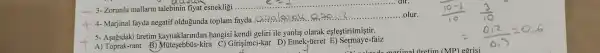 __ 3-Zorunlu mallarin talebinin fiyat esnekligi ....
__
4- Marjinal fayda negatif oldugunda toplam fayda
__ olur
5- Asagidaki tiretim kaynaklarmdan hangisi kendi geliri ile yanlis olarak eşleştirilmiştir.
A) Toprak-rant (3)-kira C) Girişimci-kar D)Emek-úcret faiz