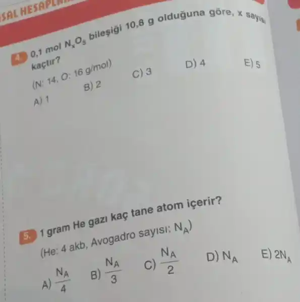 4. 0,1 mol
N_(x)O_(5) bileşigi 10,8 g olduguna gore,sayisi
kaçtir?
(N:14,O:16g/mol)
A) 1
B) 2
C) 3
D) 4
E) 5
5. 1 gram He gaz kaç tane atom icerir?
(He: 4 akb Avogadro saylsi: N_(A)
A) (N_(A))/(4)
B) (N_(A))/(3)
C) (N_(A))/(2)
D) N_(A)
E)
2N_(A)