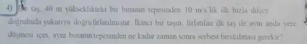 4) 10 tas, 40 m yukseklikteki bir binanin tepesinden 10m/s lik ilk hizla dusey
dogrultuda yukarlya dogrufirlatilmistir . Ikinci bir tasm firlatilan ilk tas ile aym anda yere
dusmesi için ayni binanin tepesinc len ne kadar zaman sonra serbest birakilmasi gerekir?