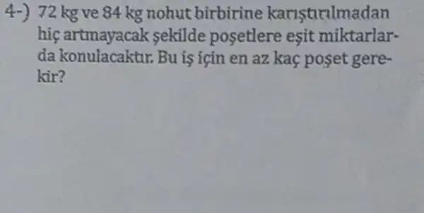 4.) 72 kg ve 84 kg nohut birbirine karistirilmadan
hiç artmayac ak sekilde posetlere esit miktarlar-
da konulacaktur.Bu is igin en az kaç poset gere-
kir?