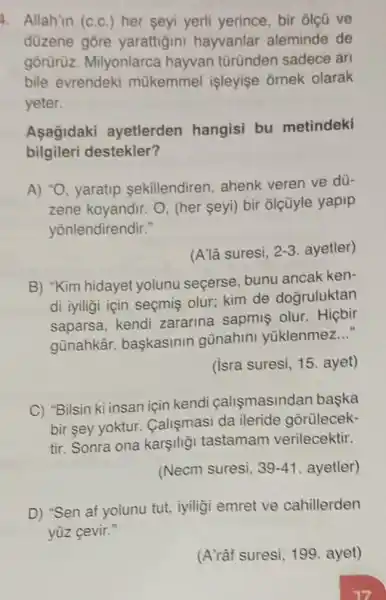 4. Allah'in (c.c.)her seyi yerli yerince, bir ôlçũ ve
düzene gōre yarattigini hayvanlar aleminde de
gôrürüz. Milyonlarca hayvan türünden sadece arl
bile evrendeki mükemmel işleyişe ornek olarak
yeter.
Asagidaki ayetlerden hangisi bu metindeki
bilgileri destekler?
A) "O, yaratip sekillendiren, ahenk veren ve dü-
zene koyandir. O (her seyi) bir ôlçũyle yapip
yōnlendirendir."
(A'lâ suresi, 2-3 ayetler)
B) "Kim hidayet yolunu seçerse bunu ancak ken-
di iyiligi için seçmiş olur; kim de doğruluktan
saparsa, kendi zararina sapmis olur.Hiçbir
gũnahkâr başkasinin günahini yüklenmez
__
(isra suresi, 15 . ayet)
C) "Bilsin ki insan için kendi calismasindan baska
bir sey yoktur.Calişmasi da ileride gorülecek-
tir. Sonra ona karşili;i tastamam verilecektir.
(Necm suresi, 39-41 ayetler)
D) "Sen af yolunu tut, iyiligi emret ve cahillerden
yüz cevir."
(A'râf suresi, 199 ayet)