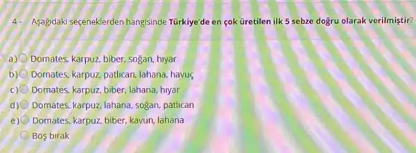 4. Asagdakiseçeneklerden hangisinde Türkiye'de en çok Gretilen ilk 5 sebze dogru olarak verilmiştir?
a) Domates, karpuz, biber, sogan,hiyar
b) Domates, karpuz, patican, Jahana havus
C) Domates, karpuz, biber, lahana hiyar
d) Domates, karpuz, lahana, sogan patlican
e) Domates, karpuz, biber, kavun lahana
Bos birak