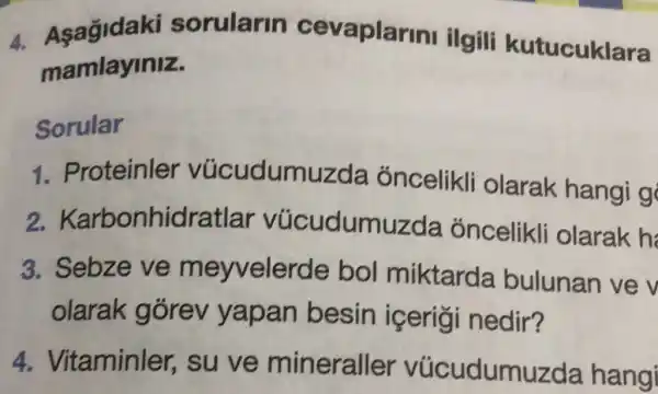 4. Asagidaki sorularin cevaplar ini ilgili kutucuklara
mamlayiniz.
Sorular
1. Proteinler vúcudumuzda óncelikli olarak hangi g
2.Karbonhidra tlar vúcudumuzda óncelikli olarak h
3. Sebze ve meyveler de bol miktarda bulunan ve v
olarak gorev yapan besin icerigi nedir?
4. Vitaminler,, su ve mineralle er vúcudumuzda hangi