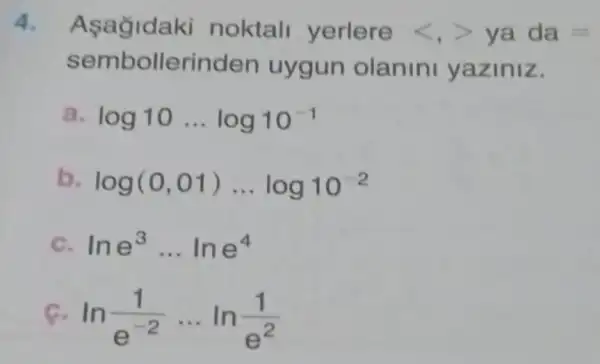 4. Asağidaki noktall yerlere lt ,gt  ya da=
semb ollerinde en uygun olanini yaziniz.
a. log10ldots log10^-1
b. log(0,01)ldots log10^-2
C. lne^3ldots lne^4
c ln(1)/(e^-2)ldots ln(1)/(e^2)