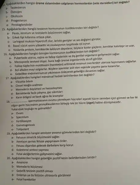 4. Ayagidakilerden hangis Greme sisteminden salgilanan hormonlardan (seks steroidler)biri degildir?
a Testesteron
b. Ostrojen
c- Oksitosin
d- Progesteron
e- Prostaglandinler
15. Asağidakilerden hangisi testeron hormonunun 6zelliklerinden biri degildir?
a. Penis, skrotum ve testislerin búyümesini saglar,
b- Erkek tipi killanma ortaya cikar,
c- Laringeal mukoza hipertrof olur, larinks genişler ve ses degisimi gorülür,
d- Bazal vúcut isisini yúkselfir ve ovulasyonun tespitinde rol oynar.
e- Kaslarda protein, kemiklerde kalsiyum depolanir, bóylece kaslar gliglenir, kemikler kalinlaşir ve uzar,
16. Aşağidakilerden hangisi ostrojen hormonunur ozelliklerinden biri degildir?
a- Pubertede uterus, vajina ve fallop túplerinin ve dis genital organlarin gelişmesini saglar.
b- Menopozda seviyesi düser buna bagli tireme organlarinda atrofi gorülür.
c- Fallop túplerinin motilitesin (hareketini) arttirarak ovumun overlerden uterusa taşimmasini saglarlar.
d- Bol alkalen mayi salgilarlar. Bỏylece spermler asit olan vajende yaşama sansi kazanirlar.
e- Gebelikte endometriumun yikilmasini ōnleyerek gebeligin devamini saglar.
17. Aşağidakilerden hangileri menstrual fazdaki belirtilerden biri degildir?
a- Vúcutta odem
b- Cinsel istegin azalmasi
c- Memelerin büyümesive hassaslasmasi
d- Barsaklarda fazla calisma gaz sikintilari
e- Karin bōlgesive kasik ağrist ile kramplar
18 __
spermatozoanin ovumu gevreleyen hücreleri aşarak húcre zarindan iceri girmesi ve her iki
olgun germ hücresinin pronukleuslarinin birleşip tek bir hũcre (zigot) haline dónüişmesidir.
Yukaridaki bosjuga ne gelmelidir?
a- Ovum
b- Spermium
c- Fertilizasyon
d- Gametogenesis
e- Totipotent
19. Asağidakilerden hangisi amniyon sivisinin gõrevlerinden biri degildir?
a- Fetusun simetrik büyúmesini saglar.
b- Amniyon zarinin fetuse yapişmasini onler.
c- Fetusu disaridan gelecek darbelere karşi korur.
d- Kolesterol sentezi yapmasi
e- Fetal akcigerlerinin gelismesin saglar.
20. Aşağidakilerden hangisi gebeligin pozitif kesin belirtilerinden biridir?
a- Amenore
b- Memelerin búyümesi
c- Gebelik testinin pozitif olmasi
d- Embriyo ya da fettisin ultrasonla gõrülmesi
e- Fetal hareketler