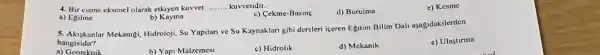 4. Bir cisme cksencl olarak etkiyen kuvvet __ kuvvelidir.
a) Egilme
c) Cekme-Basing
d) Burulma
e) Kesine
b)Kayma
5. Akuskanlar Mekanigi Hidroloji, Su Yapilan ve Su Kaynaklari gibi dersleri iceren Egutim Bilim Dal aşagidakilerden
hangisidir?
e) Ulastirma
b) Yapi Malzemesi
c) Hidrolik
d) Mekanik