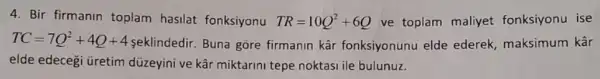 4. Bir firmanin toplam hasilat fonksiyonu TR=10Q^2+6Q ve toplam maliyet fonksiyonu ise
TC=7Q^2+4Q+4
seklindedir. Buna gōre firmanin kâr fonksiyonunu elde ederek, maksimum kâr
elde edecegi üretim düzeyini ve kâr miktarini tepe noktasi ile bulunuz.