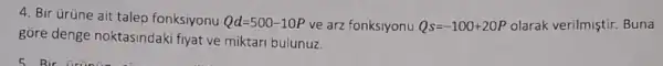 4. Bir Grüne ait talep fonksiyonu Qd=500-10P ve arz fonksiyonu Qs=-100+20P olarak verilmiştir. Buna
gore denge noktasindaki fiyat ve miktari bulunuz.