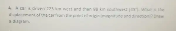 4. A car is driven 225 km west and then 98 km southwest (45^circ ) . What is the
displacement of the car from the point of origin (magnitude and direction)? Draw
a diagram.