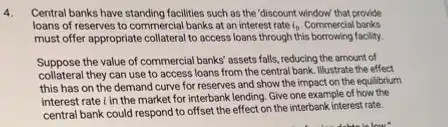 4. Central banks have standing facilities such as the "discount window that provide
loans of reserves to commercial banks at an interest rate i_(b) Commercial banks
must offer appropriate collateral to access loans through this facility.
Suppose the value of commercial banks' assets falls ,reducing the amount of
collateral they can use to access loans from the central bank. Illustrate the effect
this has on the demand curve for reserves and show the impact on the equilibrium
interest rate in the market for interbank lending Give one example of how the
central bank could respond to offset the effect on the interbank interest rate.
his below