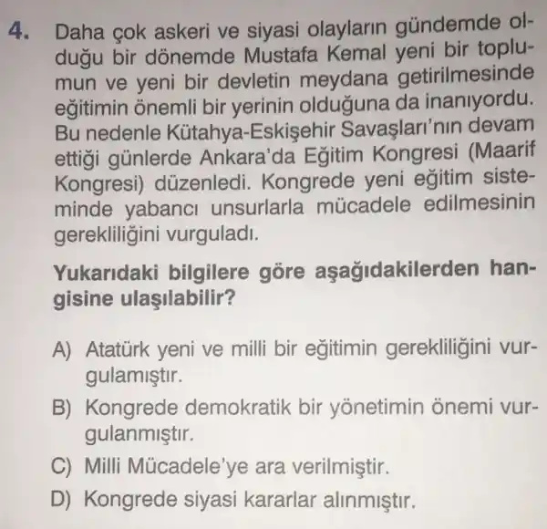 4. Daha cok askeri ve siyasi olaylarin gúndemde ol-
dugu bir dònemde Mustafa Kemal yeni bir toplu-
mun ve yeni bir devletin meydana getirilmesinde
egitimin onemli bir yerinin da inanlyordu.
Bu nedenle Kütahya -Eskisehir Savaşlari'nin devam
ettigi gủnlerde Ankara'da Egitim Kongresi (Maarif
Kongresi düzenledi . Kongrede yeni egitim siste-
minde yabanci unsurlarla múcadele edilmesinin
gerekliligini vurguladl.
Yukaridaki bilgilere góre aşağidakilerden han-
gisine ulasilabilir?
A) Atatürk yeni ve milli bir egitimin gerekliligir ni vur-
gulamiştir.
B) Kongrede demokratik bir yonetimin onemi vur-
gulanmiştir.
C) Milli Múcadele'ye ara verilmiştir.
D) Kongrede syasi kararlar alimmiştur.