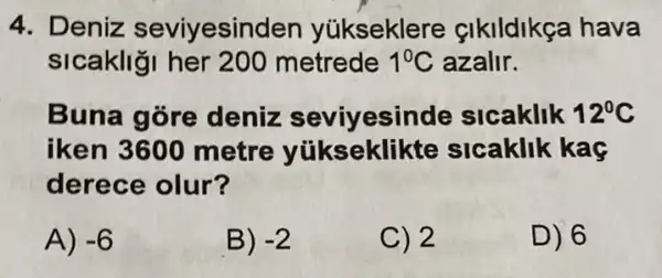 4. Deniz seviyesinden yúkseklere çikildikça hava
sicakliği her 200 metrede 1^circ C azalir.
Buna gore deniz seviyesinde sicaklik 12^circ C
iken 3600 metre yükseklikte sicaklik kaç
derece olur?
A) -6
B) -2
C) 2
D) 6