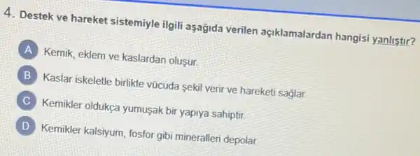 4. Destek ve hareket sistemiyle ilgili aşagida verilen açiklamalardan hangisi yanlistir?
A
Kemik, eklem ve kaslardan olusur.
B
Kaslar iskeletle birlikte vũcuda sekil verir ve hareketi saglar.
C
Kemikler oldukça yumusak bir yapiya sahiptir.
D
Kemikler kalsiyum, fosfor gibi mineralleri depolar.