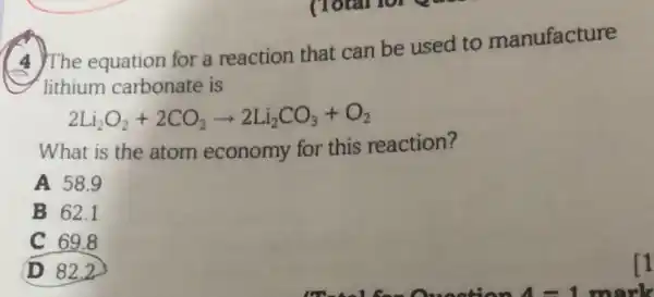 4 The equation for a reaction that can be used to manufacture
lithium carbonate is
2Li_(2)O_(2)+2CO_(2)arrow 2Li_(2)CO_(3)+O_(2)
What is the atom economy for this reaction?
A 58.9
B 62.1
C 69.8
(D) 82,2
11