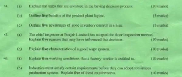 4 (a) Explain the steps that are involved in the buying decision process.
(10 marks)
(b) Outline five benefits of the product plant layout.
(5 marks)
(c) Outline five advantages of good inventory control in a firm.
(5 marks)
.5
(a)The chief inspector at Punjab Limited has adopted the floor inspection method.
Explain five reasons that may have influenced this decision.
(10 marks)
(b) Explain five characteristics of a good wage system.
(10 marks)
(a) Explain five working conditions that a factory worker is entitled to.
(10 marks)
(b)Industries must satisfy certain requirements before they can adopt continuous
production system. Explain five of these requirements.
(10 marks)