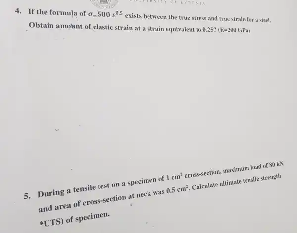 4. If the formula of
sigma =500varepsilon ^0.5
exists between the true stress and true strain for a steel. Obtain amount of elastic strain at a strain equivalent to 0.25 ?
(E=200GPa)
5.During a tensile test on a specimen of 1cm^2 cross-section,maximum load of 80 kN
and area of cross-section at neck was 0.5cm^2 Calculate ultimate tensile strength
UTS) of specimen.