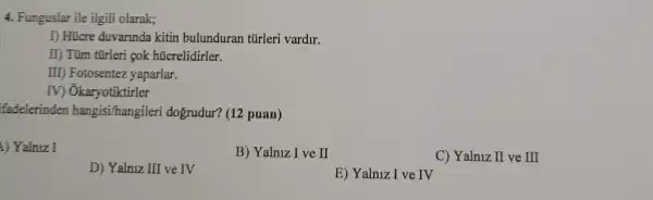 4. Funguslar ile ilgili olarak;
I) Hücre duvarinda kitin bulunduran túrleri vardir.
II) Tüm tũrleri çok hücrelidirler.
III) Fotosentez yaparlar.
IV) Ôkaryotiktirler
fadelerinden hangisi/hangileri dogrudur? (12 puan)
1) Yalniz I
B) Yalniz I ve II
C) Yalniz II ve III
D) Yalniz III ve IV
E) Yalniz I ve IV