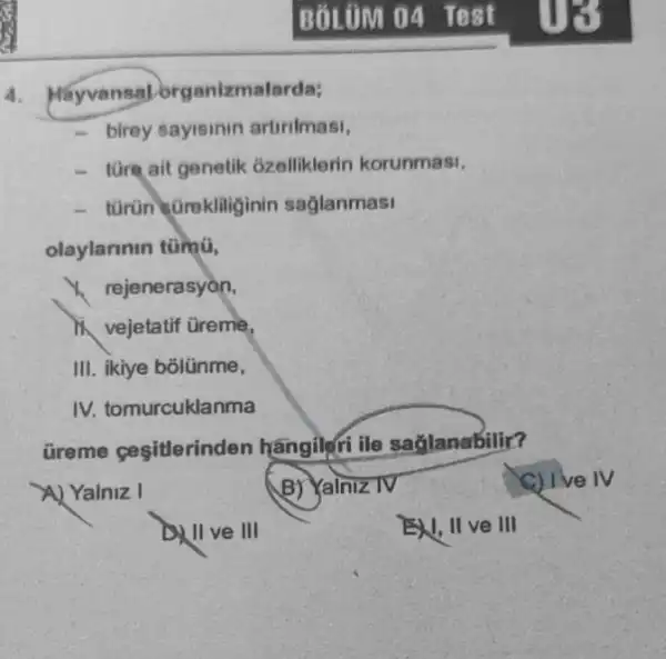 4. Hayvansal organizmalarda;
birey sayisinin artirimasi,
- túre ait genetik ózelliklerin korunmasi,
- turün sGrekliliginir saglanmasi
olaylarmin tümú,
1. rejenerasyon,
vejetatif tireme,
III. ikiye bõlünme,
IV. tomurcuklanma
Greme cesitlerinden hangileri ile saglanabilir?
A) Yalniz I
BY Yalniz TV
C) I've IV
II ve III