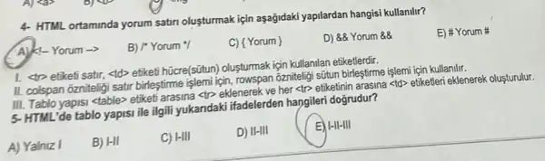 4- HTML ortaminda yorum satiri olusturmak için aşağidaki yapilardan hangisi kullanllir?
A) K-Yorum ->
B) /'Yorum /
C) { Yorum
D) &Yorum &8
E) # Yorum
1. <tro etiketi satir <td> etiketi hũcre(sũtun)oluşturmak için kullanilan etiketlerdir.
II. colspan ozniteligi satir birleştirme işlemi için , rowspan ozniteligi sũtun birleştirme işlemi için kullanilir.
III. Tablo yapisi <table>etiketi arasina <tp eklenerek ve her <tr>etiketinin arasina <td>etiketleri eklenerek olusturulur.