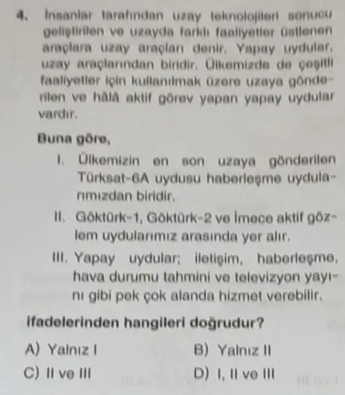 4. Insanlar tarahndan uzay teknolojileri sonuou
geliptiviten ve uzayda tarki faallyetler Gallenen
araplara uzay araplan denir. Yapay uydular,
uzay araplarindan birdir . Ulkemizde de pogili
faaliyetler ioin kullanilmak Gzere uzaye gonde-
rilen ve hala aktif gorev yapan yapay uydular
vardir.
Buna gore,
1. Dikemizin en son uzaya gonderilen
Turkeat-6A uydusu haberlegme uydula-
rimizdan biridir.
II. Goktork-1, Goktork -2 ve Imece aktif góz-
lem uydularimiz arasinda yer alir.
III. Yapay uydular;lletigim, haberlegme,
hava durumu tahmini ve televizyon yayi-
ni gibi pek cok alanda hizmet verebilir,
Ifadelerinden hangileri dogrudur?
A) Yalniz I
B) Yalniz II
C) II ve III
D) 1,11 ve III