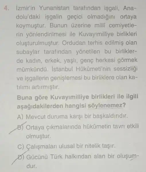 4. izmir'in Yunanistan tarafindan isgali, Ana-
dolu'daki isgalin geçici olmadigini ortaya
koymustur .Bunun uzerine mill cemiyetle-
rin yōnlendirilm esi ile Kuvayimilliye birlikleri
olusturulm istur. Ordudan terhis edilmis olan
subaylar tarafindan yonetilen bu birlikler-
de kadin , erkek, yasli , geng herkesi gormek
múmkündü . istanbul Hükümeti'nin sessizligi
ve isgallerin genislemesi bu birliklere olan ka-
tilimi artirmistir.
Buna gore Kuvayimil live birlikleri ile ilgili
aşağidakilerden hangisi sōylenemez?
A) Mevcut duruma karşi bir baskaldiridir.
B) Ortaya cikmalarinda húkümetin tavri etkili
olmustur.
C) Calismalari ulusal bir nitelik tasir.
D) Gücùnù Túrk halkindan alan bir olusum-
dur.