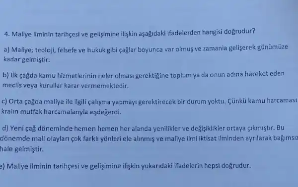 4. Maliye ilminin tarihcesi ve gelisimine iliskin aşagidaki ifadelerden hangisi dogrudur?
a) Maliye; teoloji felsefe ve hukuk gibi çağlar boyunca var olmus ve zamania geliserek günümüze
kadar gelmiştir.
b) IIk çagda kamu hizmetlerinin neler olmasi gerektigine toplum ya da onun adina hareket eden
meclis veya kurullar karar vermemektedir.
c) Orta çagda maliye ile ilgili çalisma yapmayi gerektirecek bir durum yoktu. Cünkủ kamu harcamasi
kralin mutfak harcamalarlyla esdegerdi.
d) Yeni cag doneminde hemen hemen her alanda yenilikler ve degisiklikler ortaya sikmistir.Bu
dónemde mali olaylari cok farkli yōnleri ele alinmiş ve maliye ilmi iktisat ilminden ayrilarak bagimslz
hale gelmiştir.
2) Maliye ilminin tarihcesive gelisimine iliskin yukaridaki ifadelerin hepsi dogrudur.