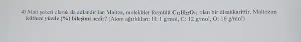 4) Malt sekeri olarak da adlandirilan Maltoz,molektiler formulti C_(12)H_(22)O_(11) olan bir disakkarittir . Maltozun
kütlece yüzde (% ) bileşimi nedir? (Atom agirliklari: H: 1g/mol , C: 12g/mol , 0: 16g/mol