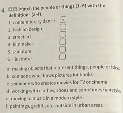 4 Match the people or things
(1-6) with the
definitions (a-f)
1 contemporary dance
e
2 fashion design
square 
3 street art
square 
4 filmmaker
square 
5 sculpture
square 
6 illustrator
square 
a making objects that represent things, people or idea
b someone who draws pictures for books
c someone who creates movies for TV or cinema
d working with clothes , shoes and sometimes hairstyle
e moving to music in a modern style
f paintings, graffiti, etc. outside in urban areas