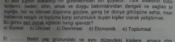 4) Mill Egitim Bakanligi hin goreviennaen bin soyledir. Turk Millethin bútGn
fertlerini, beden , zihin, ahlak ve duygu bakimlarindan dengeli ve saglikli bir
kişilige, hùr ve bilimsel düşünme gũcũne, genis bir dünya górüşüne sahip , insan
haklarina saygili ve topluma karşi sorumluluk duyan kişiler olarak yetiştirmek.
Bu gorev asil olarak eğitimin hangi işlevidir?
a) Siyasal
b) Ulküsel
c) Devrimsel d) Ekonomik
e) Toplumsal
5) __ Belirli yas grubundaki ve ayni düzeydeki kisilere.amaca . góce