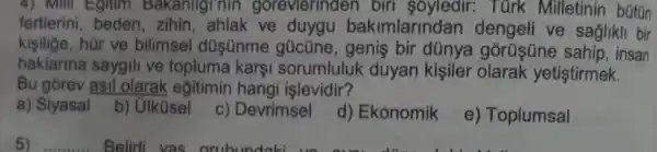 4) Mill Egitim Bakanliginin gorevierinden birl Turk Milletinin bútún
fertlerini, beden , zihin, ahlak ve duygu bakimlarindan ve saglikli bir
kisilige, hür ve bilimsel düsünme gücüne, genis bir dünya gorüsüne sahip, insan
haklarina saygili ve topluma kars sorumluluk duyan kişiler olarak yetiştirmek.
Bu gorev asil olarak eğitimin hangi işlevidir?
a) Siyasal
b) Ulküsel
c) Devrimsel
d) Ekonomik
e) Toplumsal