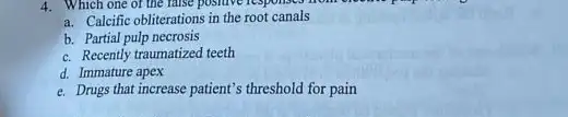 4. Which one of the false positive responses from
a. Calcific obliterations in the root canals
b. Partial pulp necrosis
c. Recently traumatized teeth
d. Immature apex
e. Drugs that increase patient's threshold for pain