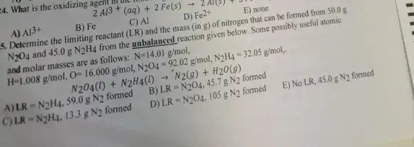 4. What is the oxidizing agem
2Al^3+(aq)+2Fe(s)arrow 2Al(s)
A) Al3+
B) Fe
C) Al
D) Fe^2+
E) none
5. Determine the limiting reactant (LR) and the mass (ing) of nitrogen that can be formed from 50.0 g
N_(2)O_(4) and 45.0gN_(2)H_(4) from the unbalanced reaction given below. Some possibly useful atomic
and molar masses are as follows: N=14.01g/mol
H=1.008g/mol,O=16.000g/mol,N_(2)O_(4)=92.02g/mol,N_(2)H_(4)=32.05g/mol
N_(2)O_(4)(l)+N_(2)H_(4)(l)arrow N_(2)(g)+H_(2)O(g)
A) LR=N_(2)H_(4),59.0gN_(2) formed
B) LR=N_(2)O_(4),45.7gN_(2) formed
C) LR=N_(2)H_(4),13.3gN_(2) formed
D) LR=N_(2)O_(4),105gN_(2)formed
E) No LR, 45.0 g N_(2) formed