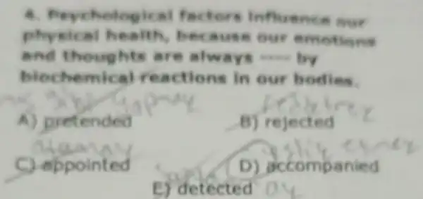 4. Peychological fac .ore influence our
physical health, because our emotions
and thoughts are always __
biochemical reactions in our bodies.
A) pretended
B) rejected
C) eppointed
D) decompanied
E) detected