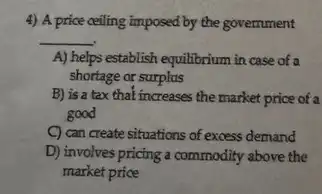 4) A price ceiling imposed by the government
__
A) helps establish equilibrium in case of a
shortage or surplus
B) is a tax that increases the market price of a
good
C) can create situations of excess demand
D) involves pricing a commodity above the
market price