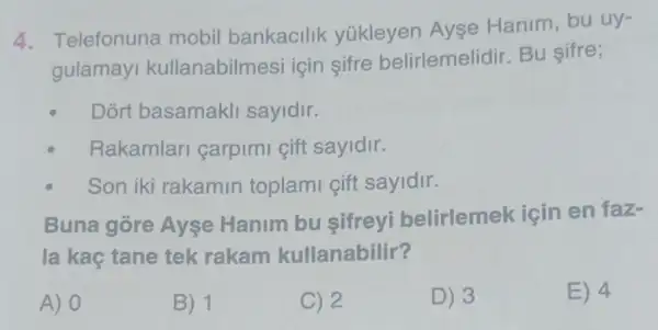 4. Telefonuna mobil bankacilik yúkleyen Ayse Hanim, bu uy-
gulamayi kullanabilm esi icin sifre belirlemelidir. Bu sifre;
Dort basamakli sayidir.
Rakamlari carpimi gift sayidir.
Son iki rakamin toplami gift sayidir.
Buna gore Ayse Hanim bu sifreyi belirlemek için en faz-
la kaç tane tek rakam kullanabilir?
A) 0
B) 1
C) 2
D) 3
E) 4