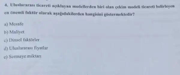 4. Uluslararasi ticareti aciklayan modellerden biri olan gekim modeli ticareti belirleyen
en onemli faktor olarak aşağidakilerden hangisini gostermektedir?
a) Mesafe
b) Maliyet
c) Dinsel faktõrler
d) Uluslararas1 fiyatlar
e) Sermaye miktari