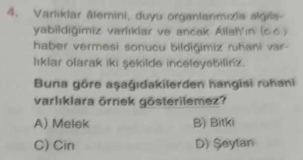 4. Varliklar âlemini, duyu organlarm nizla algila-
yabildigimiz varliklar ve ancak Allah'in (c.c.)
haber vermesi sonucu ruhani var-
liklar olarak iki sekilde inceleyebilinz
Buna góre as agidakilerde en hangisi ruhani
varliklara ornek g osterilemez?
A) Melek
B) Bitki
C) Cin
D ) Seytan