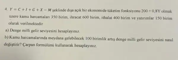 4. Y=C+I+G+X-M seklinde dişa açik bir ekonomide tüketim fonksiyonu 200+0,8Y olmak
üzere kamu harcamalan 350 birim, ihracat 600 birim , ithalat 400 birim ve yatirimlar 150 birim
olarak verilmektedir.
a) Denge milli gelir seviyesini hesaplayiniz.
b) Kamu harcamalarinda meydana gelebilecek 100 birimlik artis denge milli gelir seviyesini nasil
degiştirir? Carpan formulini kullanarak hesaplayiniz.