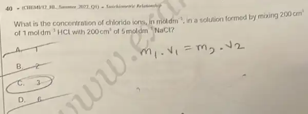 40 - (CHIMM/12 ML. Sommer 3022.01) - Stokichiomeric Relationship
What is the concentration of chloride ions, in moldm^-3
in a solution formed by mixing
200cm^3
of 1moldm^-1 HCl with 200cm^2 of 5moldm^-1NaCl
B. a
C. 3
D. s