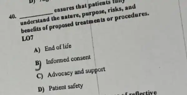 40. __
ensures that patients lung
understand the nature purpose, risks, and
benefits of proposed treatments or procedures.
L07
A) End of life
B) Informed consent
C) Advocacy and support
D) Patient safety