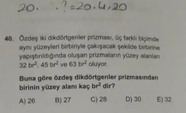 40. Ozdes iki dikdórtgenler prizmasi , Gọ farkli biçimde
ayni yüzeyleri birbiriyle cakişacak sekilde birbirine
yapiştirildiginda oluşan prizmalarin yúzey alanlar
32br^2,45br^2 ve 63br^2 oluyor.
Buna gore ozdeş dikdórtgenler prizmasindan
birinin yüzey alani kaç br^2 dir?
A) 26
B) 27
C) 28
D) 30
E) 32